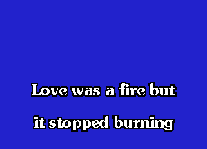 Love was a fire but

it stopped burning