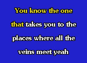 You lmow the one
that takes you to the
places where all the

veins meet yeah