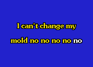 I can't change my

mold no no no no no