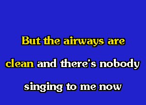 But the airways are
clean and there's nobody

singing to me now