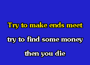 Try to make ends meet
try to find some money

then you die