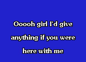 Ooooh girl I'd give

anything if you were

here with me