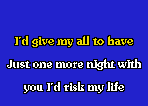 I'd give my all to have
Just one more night with

you I'd risk my life