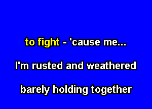 to fight - 'cause me...

I'm rusted and weathered

barely holding together