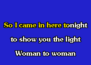 So I came in here tonight
to show you the light

Woman to woman