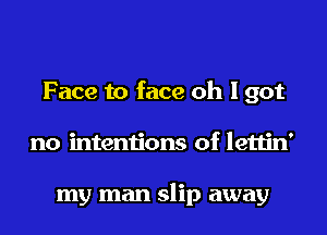 Face to face oh I got

no intentions of lettin'

my man slip away