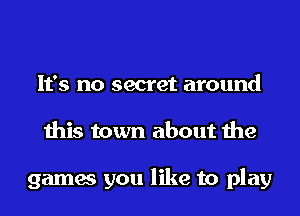 It's no secret around
this town about the

games you like to play