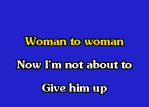 Woman to woman

Now I'm not about to

Give him up