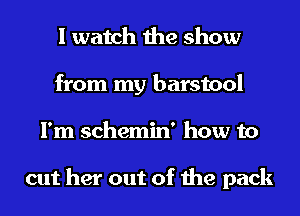 I watch the show
from my barstool
I'm schemin' how to

cut her out of the pack