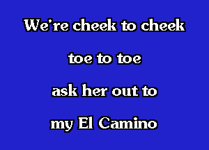 We're cheek to cheek
toe to toe

ask her out to

my El Camino