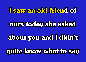 I saw an old friend of
ours today she asked
about you and I didn't

quite know what to say