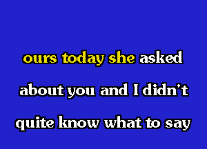 ours today she asked
about you and I didn't

quite know what to say