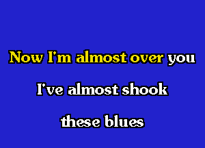 Now I'm almost over you

I've almost shook

these blues