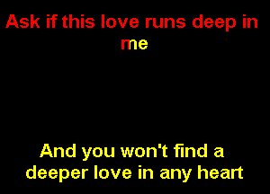 Ask if this love runs deep in
me

And you won't find a
deeper love in any heart