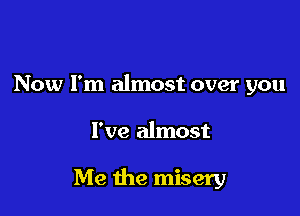 Now I'm almost over you

I've almost

Me the misery