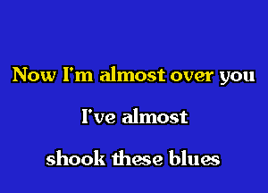 Now I'm almost over you

I've almost

shook these blues