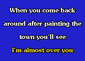 When you come back
around after painting the
town you'll see

I'm almost over you