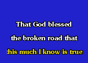 That God blessed
the broken road that

this much I know is true