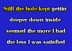 Still the hole kept gettin'
deeper down inside

seemed the more I had

the less I was satisfied