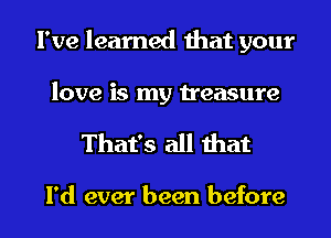 I've learned that your
love is my treasure

That's all that

I'd ever been before