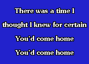 There was a time I
thought I knew for certain
You'd come home

You'd come home