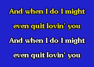 And when I do I might
even quit lovin' you
And when I do I might

even quit lovin' you