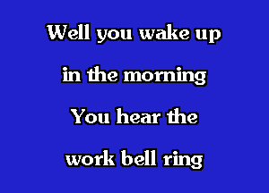 Well you wake up

in the morning
You hear the

work bell ring