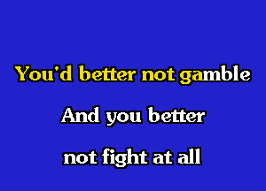 You'd better not gamble

And you better

not fight at all