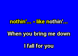 nothin'... - like nothin'...

When you bring me down

I fall for you