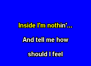 Inside I'm nothin'...

And tell me how

should I feel