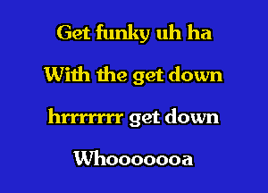 Get funky uh ha
With the get down

hrrrrrrr get down

Whooooooa