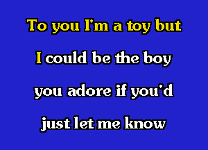 To you I'm a toy but
lcould be the boy

you adore if you'd

just let me know