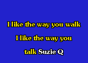 I like the way you walk

I like the way you

talk Suzie Q