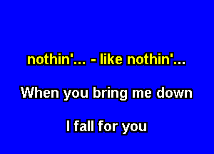 nothin'... - like nothin'...

When you bring me down

I fall for you