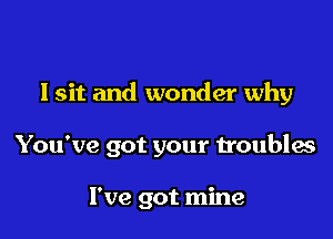 Isit and wonder why

You've got your troubles

I've got mine