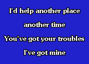 I'd help another place

another time

You've got your troubles

I've got mine