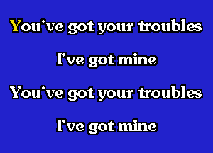 You've got your troubles

I've got mine

You've got your troubles

I've got mine