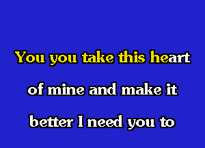 You you take this heart
of mine and make it

better I need you to