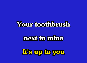 Your toothbrush

next to mine

It's up to you