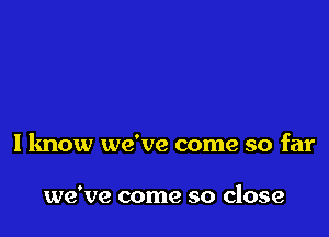 I know we've come so far

we've come so close