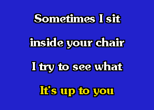 Sometimae I sit
inside your chair

I try to see what

It's up to you