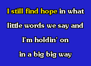 I still find hope in what
little words we say and
I'm holdin' on

in a big big way