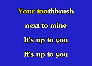Your tooihbrush
next to mine

It's up to you

It's up to you