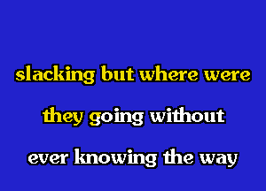 slacking but where were
they going without

ever knowing the way