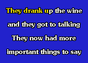 They drank up the wine
and they got to talking
They now had more

important things to say
