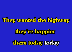 They wanted the highway
they're happier

there today today