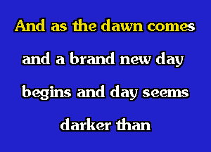And as the dawn comes
and a brand new day
begins and day seems

darker than