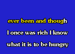 ever been and though
I once was rich I know

what it is to be hungry