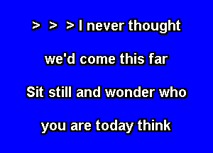 t? r) I never thought
we'd come this far

Sit still and wonder who

you are today think