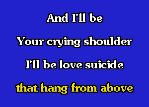 And I'll be

Your crying shoulder
I'll be love suicide

that hang from above